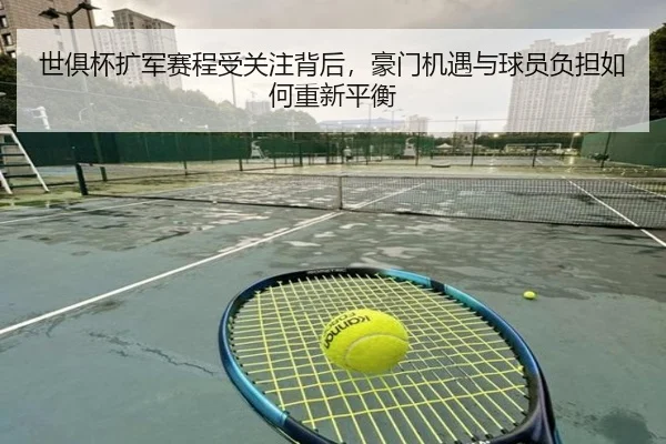世俱杯扩军赛程受关注背后，豪门机遇与球员负担如何重新平衡